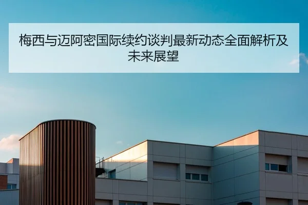 梅西与迈阿密国际续约谈判最新动态全面解析及未来展望